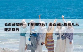 去西藏提前一个星期吃药？去西藏玩提前几天吃高反药