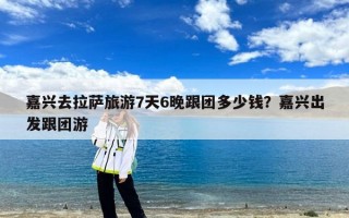嘉兴去拉萨旅游7天6晚跟团多少钱？嘉兴出发跟团游