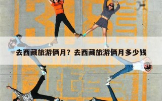 去西藏旅游俩月？去西藏旅游俩月多少钱