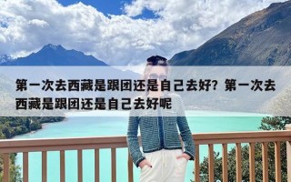 第一次去西藏是跟团还是自己去好？第一次去西藏是跟团还是自己去好呢