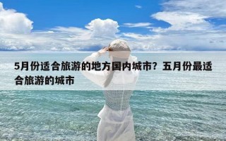 5月份适合旅游的地方国内城市？五月份最适合旅游的城市