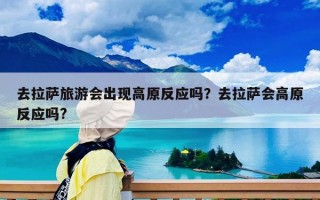 去拉萨旅游会出现高原反应吗？去拉萨会高原反应吗?