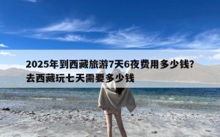 2025年到西藏旅游7天6夜费用多少钱？去西藏玩七天需要多少钱