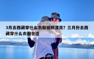 3月去西藏穿什么衣服拍照漂亮？三月份去西藏穿什么衣服合适