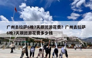 广州去拉萨6晚7天跟团游花费？广州去拉萨6晚7天跟团游花费多少钱