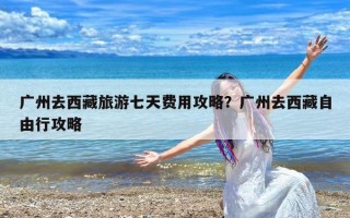 广州去西藏旅游七天费用攻略？广州去西藏自由行攻略