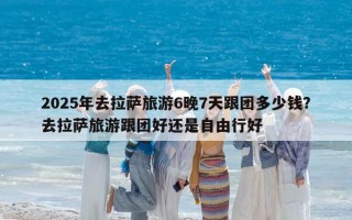 2025年去拉萨旅游6晚7天跟团多少钱？去拉萨旅游跟团好还是自由行好