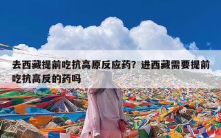 去西藏提前吃抗高原反应药？进西藏需要提前吃抗高反的药吗