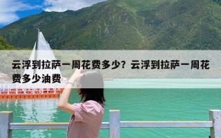 云浮到拉萨一周花费多少？云浮到拉萨一周花费多少油费