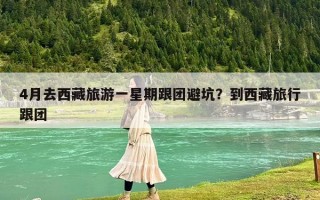 4月去西藏旅游一星期跟团避坑？到西藏旅行跟团