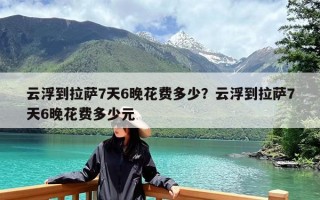 云浮到拉萨7天6晚花费多少？云浮到拉萨7天6晚花费多少元