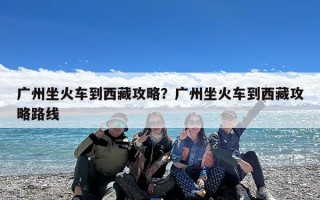 广州坐火车到西藏攻略？广州坐火车到西藏攻略路线