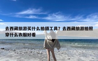 去西藏旅游买什么拍摄工具？去西藏旅游拍照穿什么衣服好看