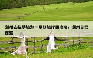 潮州去拉萨旅游一星期旅行团攻略？潮州自驾西藏