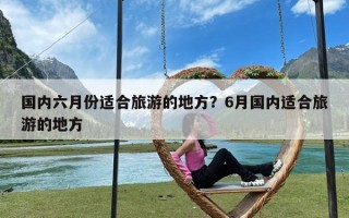 国内六月份适合旅游的地方？6月国内适合旅游的地方