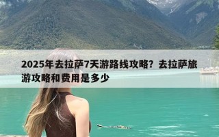 2025年去拉萨7天游路线攻略？去拉萨旅游攻略和费用是多少