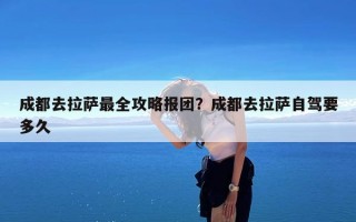 成都去拉萨最全攻略报团？成都去拉萨自驾要多久