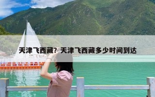 天津飞西藏？天津飞西藏多少时间到达