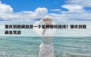 肇庆到西藏旅游一个星期跟团路线？肇庆到西藏自驾游