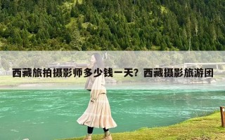 西藏旅拍摄影师多少钱一天？西藏摄影旅游团
