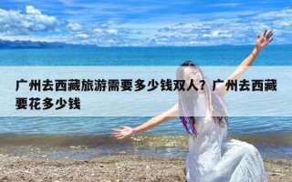 广州去西藏旅游需要多少钱双人？广州去西藏要花多少钱