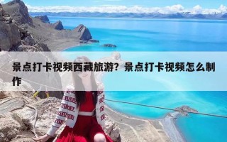 景点打卡视频西藏旅游？景点打卡视频怎么制作