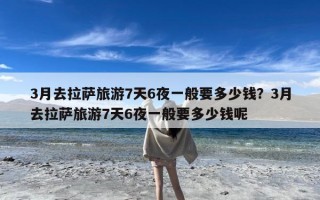 3月去拉萨旅游7天6夜一般要多少钱？3月去拉萨旅游7天6夜一般要多少钱呢