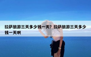 拉萨旅游三天多少钱一天？拉萨旅游三天多少钱一天啊