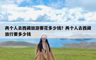 两个人去西藏旅游要花多少钱？两个人去西藏旅行要多少钱