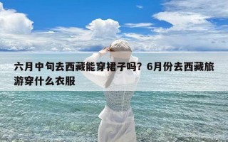 六月中旬去西藏能穿裙子吗？6月份去西藏旅游穿什么衣服