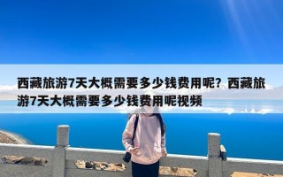 西藏旅游7天大概需要多少钱费用呢？西藏旅游7天大概需要多少钱费用呢视频