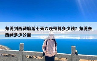 东莞到西藏旅游七天六晚预算多少钱？东莞去西藏多少公里