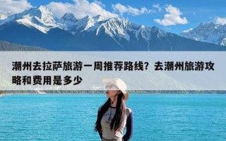 潮州去拉萨旅游一周推荐路线？去潮州旅游攻略和费用是多少
