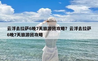 云浮去拉萨6晚7天旅游团攻略？云浮去拉萨6晚7天旅游团攻略