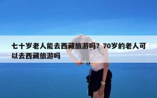 七十岁老人能去西藏旅游吗？70岁的老人可以去西藏旅游吗