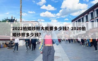 2022拍婚纱照大概要多少钱？2020拍婚纱照多少钱?