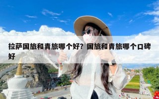 拉萨国旅和青旅哪个好？国旅和青旅哪个口碑好