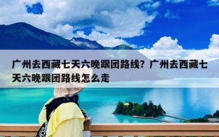 广州去西藏七天六晚跟团路线？广州去西藏七天六晚跟团路线怎么走