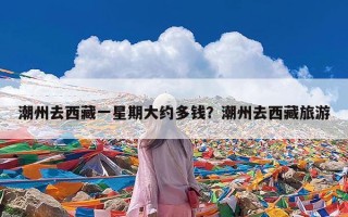 潮州去西藏一星期大约多钱？潮州去西藏旅游