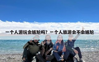 一个人游玩会尴尬吗？一个人旅游会不会尴尬