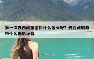 第一次去西藏旅游用什么镜头好？去西藏旅游带什么摄影设备