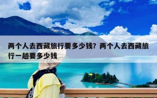 两个人去西藏旅行要多少钱？两个人去西藏旅行一趟要多少钱