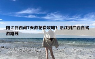 阳江到西藏7天游花费攻略？阳江到广西自驾游路线