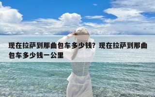 现在拉萨到那曲包车多少钱？现在拉萨到那曲包车多少钱一公里