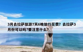 3月去拉萨旅游7天6晚旅行花费？去拉萨3月份可以吗?要注意什么?