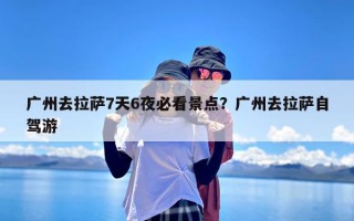 广州去拉萨7天6夜必看景点？广州去拉萨自驾游