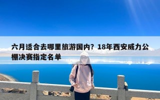 六月适合去哪里旅游国内？18年西安威力公棚决赛指定名单