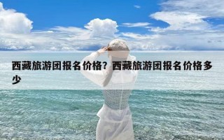 西藏旅游团报名价格？西藏旅游团报名价格多少