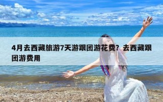 4月去西藏旅游7天游跟团游花费？去西藏跟团游费用