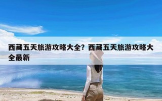 西藏五天旅游攻略大全？西藏五天旅游攻略大全最新